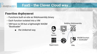 FaaS - the Clever Cloud way…
Function deployment
▪ Functions built on-site as WebAssembly binary
▪ Each function isolated into a VM
▪ VM have no OS but a lightweight WASM
“Bootloader”
■ the Unikernel way
CLI
Hypervisors VMs
Building WebAssembly
binaries
Dev
hipster
WASM function
+ bootloader”
 