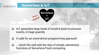 Serverless & IoT
❏ IoT generates large loads of small & basic-to-process
events, in huge quantity
❏ It calls for an event-driven programming approach
❏ … which fits well with the idea of simple, elementary
functions of Serverless/FaaS computing
Serverless
+
IoT
It’s a
match!
 