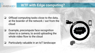 WTF with Edge computing?
❏ Offload computing tasks close to the data,
at the boarder of the network / out from the
cloud
❏ Example, precompute face recognition
close to a camera, to avoid uploading the
whole video flow to the cloud
❏ Particularly valuable in an IoT landscape
CLOUD
EDGE
 