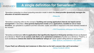 “Serverless computing is a cloud computing execution model in which the cloud provider dynamically manages the
allocation of machine resources”
- Wikipedia
“Serverless computing refers to the concept of building and running applications that do not require server
management. It describes a finer-grained deployment model where applications, bundled as one or more
functions, are uploaded to a platform and then executed, scaled, and billed in response to the exact demand needed at
the moment.”
- CNCF foundation whitepaper on Serverless
“Serverless architectures refer to applications that significantly depend on third-party services (knows as Backend
as a Service or "BaaS") or on custom code that's run in ephemeral containers (Function as a Service or "FaaS") [...].
such architectures remove the need for the traditional 'always on' server system sitting behind an application.”
- Mike Roberts, martinfowler.com (2016)
“If your PaaS can efficiently start instances in 20ms that run for half a second, then call it serverless.”
- Adrian Cockroft (2016)
A single definition for Serverless?
 