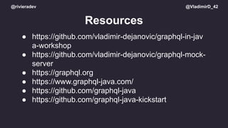 @rivieradev @VladimirD_42
Resources
● https://github.com/vladimir-dejanovic/graphql-in-jav
a-workshop
● https://github.com/vladimir-dejanovic/graphql-mock-
server
● https://graphql.org
● https://www.graphql-java.com/
● https://github.com/graphql-java
● https://github.com/graphql-java-kickstart
 