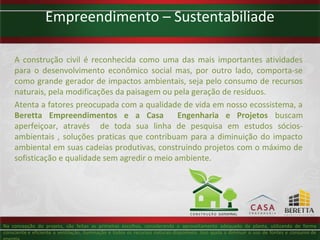 Empreendimento – Sustentabiliade

     A construção civil é reconhecida como uma das mais importantes atividades
     para o desenvolvimento econômico social mas, por outro lado, comporta-se
     como grande gerador de impactos ambientais, seja pelo consumo de recursos
     naturais, pela modificações da paisagem ou pela geração de resíduos.
     Atenta a fatores preocupada com a qualidade de vida em nosso ecossistema, a
     Beretta Empreendimentos e a Casa             Engenharia e Projetos buscam
     aperfeiçoar, através de toda sua linha de pesquisa em estudos sócios-
     ambientais , soluções praticas que contribuam para a diminuição do impacto
     ambiental em suas cadeias produtivas, construindo projetos com o máximo de
     sofisticação e qualidade sem agredir o meio ambiente.




Na concepção do projeto, são feitas as primeiras escolhas, considerando o aproveitamento adequado da planta, utilizando de forma
consciente e eficiente a ventilação, iluminação e todos os recursos naturais disponíveis. Isso ajuda a diminuir o uso de fontes e consumo de
 