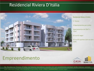 Residencial Riviera D’Itália

                                                                                       Residencial Riviera D’Itália

                                                                                       5 Torres

                                                                                       4 Apartamentos por andar

                                                                                       Apartamentos de 50m² a
                                                                                       72m²

                                                                                       01 ou 02 vagas

                                                                                       02 ou 03 quartos com ou sem
                                                                                       suíte.




Empreendimento
No Residencial Riviera D’Itália, os futuros moradores viverão em um condomínio vertical, terão intenso contato
com natureza e lazer nos cenários a sua volta, onde a PAZ E HARMONIA moram aqui.
 