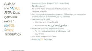 Built on
the MySQL
JSON Data
type and
Proven
MySQL
Server
Technology
Provides a schema exible JSON Document Store
No SQL required
No need to de ne all possible a ributes, tables, etc.
Uses new X DevAPI
Can leverage generated column to extract JSON values into materialized
columns that can be indexed for fast SQL searches.
Document can be ~1GB
It's a column in a row of a table
It cannot exceed max_allowed_packet
Allows use of modern programming styles
No more embedded strings of SQL in your code
Easy to read
Also works with relational Tables
Proven MySQL Technology
Copyright @ 2022 Oracle and/or its affiliates.
75
 