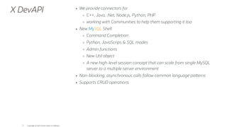 X DevAPI We provide connectors for
C++, Java, .Net, Node.js, Python, PHP
working with Communities to help them supporting it too
New MySQL Shell
Command Completion
Python, JavaScrips & SQL modes
Admin functions
New Util object
A new high-level session concept that can scale from single MySQL
server to a multiple server environment
Non-blocking, asynchronous calls follow common language pa erns
Supports CRUD operations
Copyright @ 2022 Oracle and/or its affiliates.
77
 