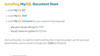 Installing MySQL Document Store
install MySQL 8.0
install MySQL Shell
install MySQL Connector for your programming language
php-pecl-mysql-xdevapi for PHP
mysql-connector-python for Python
...
And nothing else, no need to install anything else or load any plugin, just be sure your
rewall allows you to connect through port 33060 (X Protocol).
Copyright @ 2022 Oracle and/or its affiliates.
79
 
