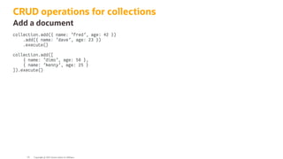 CRUD operations for collections
Add a document
collection.add({ name: 'fred', age: 42 })
.add({ name: 'dave', age: 23 })
.execute()
collection.add([
{ name: 'dimo', age: 50 },
{ name: 'kenny', age: 25 }
]).execute()
Copyright @ 2022 Oracle and/or its affiliates.
93
 
