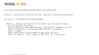 NoSQL or SQL
You have the possibility to write clean and neat code:
$results = $collection->find('cuisine like "italian"')->execute()->fetchAll();
Or use SQL only when it's really needed:
$results = $session->sql('WITH cte1 AS (SELECT doc->>"$.name" AS name,
doc->>"$.cuisine" AS cuisine,
(SELECT AVG(score) FROM JSON_TABLE(doc, "$.grades[*]" COLUMNS (score INT
PATH "$.score")) AS r) AS avg_score FROM docstore.restaurants)
SELECT *, RANK()
OVER ( PARTITION BY cuisine ORDER BY avg_score) AS `rank`
FROM cte1 ORDER BY `rank`, avg_score DESC LIMIT 10;')->execute();
Copyright @ 2022 Oracle and/or its affiliates.
108
 