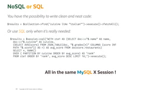 NoSQL or SQL
You have the possibility to write clean and neat code:
$results = $collection->find('cuisine like "italian"')->execute()->fetchAll();
Or use SQL only when it's really needed:
$results = $session->sql('WITH cte1 AS (SELECT doc->>"$.name" AS name,
doc->>"$.cuisine" AS cuisine,
(SELECT AVG(score) FROM JSON_TABLE(doc, "$.grades[*]" COLUMNS (score INT
PATH "$.score")) AS r) AS avg_score FROM docstore.restaurants)
SELECT *, RANK()
OVER ( PARTITION BY cuisine ORDER BY avg_score) AS `rank`
FROM cte1 ORDER BY `rank`, avg_score DESC LIMIT 10;')->execute();
All in the same MySQL X Session !
Copyright @ 2022 Oracle and/or its affiliates.
108
 
