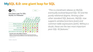 "This is a landmark release as MySQL
eventually evolved beyond SQL-92 and the
purely relational dogma. Among a few
other standard SQL features, MySQL now
supports window functions (over) and
common table expressions (with). Without a
doubt, these are the two most important
post-SQL-92 features.=
MySQL 8.0: one giant leap for SQL
Copyright @ 2022 Oracle and/or its affiliates.
17
 