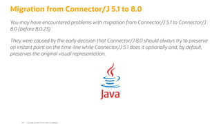 Migration from Connector/J 5.1 to 8.0
You may have encountered problems with migration from Connector/J 5.1 to Connector/J
8.0 (before 8.0.23).
They were caused by the early decision that Connector/J 8.0 should always try to preserve
an instant point on the time-line while Connector/J 5.1 does it optionally and, by default,
preserves the original visual representation.
Copyright @ 2022 Oracle and/or its affiliates.
119
 