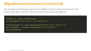 Migration from Connector/J 5.1 to 8.0 (2)
For example, the following code will store di erent results with Connector/J 5.1 and
Connector/J 8.0 in case the client and server time zones are di erent:
Statement
Statement st
st =
= conn
conn.
.createStatement
createStatement(
()
);
;
st
st.
.executeUpdate
executeUpdate(
("CREATE TABLE t1 (ts TIMESTAMP)"
"CREATE TABLE t1 (ts TIMESTAMP)")
);
;
PreparedStatement
PreparedStatement ps
ps =
= conn
conn.
.prepareStatement
prepareStatement(
("INSERT INTO t1 VALUES (?)"
"INSERT INTO t1 VALUES (?)")
);
;
ps
ps.
.setTimestamp
setTimestamp(
(1
1,
, Timestamp
Timestamp.
.valueOf
valueOf(
("2020-01-01 12:00:00"
"2020-01-01 12:00:00")
))
);
;
ps
ps.
.executeUpdate
executeUpdate(
()
);
;
Copyright @ 2022 Oracle and/or its affiliates.
120
 
