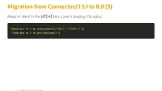 Migration from Connector/J 5.1 to 8.0 (3)
Another client in the UTC+3 time zone is reading this value:
ResultSet
ResultSet rs
rs =
= st
st.
.executeQuery
executeQuery(
("SELECT * FROM t1"
"SELECT * FROM t1")
);
;
Timestamp
Timestamp ts
ts =
= rs
rs.
.getTimestamp
getTimestamp(
(1
1)
);
;
Copyright @ 2022 Oracle and/or its affiliates.
121
 