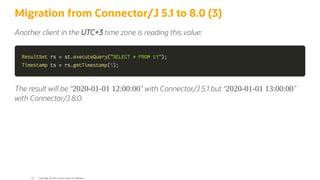 Migration from Connector/J 5.1 to 8.0 (3)
Another client in the UTC+3 time zone is reading this value:
ResultSet
ResultSet rs
rs =
= st
st.
.executeQuery
executeQuery(
("SELECT * FROM t1"
"SELECT * FROM t1")
);
;
Timestamp
Timestamp ts
ts =
= rs
rs.
.getTimestamp
getTimestamp(
(1
1)
);
;
The result will be <2020-01-01 12:00:00= with Connector/J 5.1 but <2020-01-01 13:00:00=
with Connector/J 8.0.
Copyright @ 2022 Oracle and/or its affiliates.
121
 