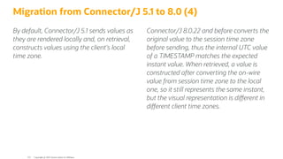 By default, Connector/J 5.1 sends values as
they are rendered locally and, on retrieval,
constructs values using the client's local
time zone.
Connector/J 8.0.22 and before converts the
original value to the session time zone
before sending, thus the internal UTC value
of a TIMESTAMP matches the expected
instant value. When retrieved, a value is
constructed after converting the on-wire
value from session time zone to the local
one, so it still represents the same instant,
but the visual representation is di erent in
di erent client time zones.
Migration from Connector/J 5.1 to 8.0 (4)
Copyright @ 2022 Oracle and/or its affiliates.
122
 