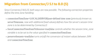 Migration from Connector/J 5.1 to 8.0 (5)
Since Connector/J 8.0.23, both ways are now possible. The following connection properties
de ne the time zone handling:
connectionTimeZone=LOCAL|SERVER|user-defined time zone (previously known as
serverTimezone, now with additional xed values) de nes how the server's session time
zone is to be determined by Connector/J.
forceConnectionTimeZoneToSession=true|false controls whether the session time_zone
variable is to be set to the value speci ed in connectionTimeZone.
preserveInstants=true|false turns on|o the conversion of instant values between JVM
and connectionTimeZone.
Copyright @ 2022 Oracle and/or its affiliates.
123
 