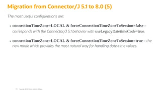 Migration from Connector/J 5.1 to 8.0 (5)
The most useful con gurations are:
connectionTimeZone=LOCAL & forceConnectionTimeZoneToSession=false –
corresponds with the Connector/J 5.1 behavior with useLegacyDatetimeCode=true.
connectionTimeZone=LOCAL & forceConnectionTimeZoneToSession=true – the
new mode which provides the most natural way for handling date-time values.
Copyright @ 2022 Oracle and/or its affiliates.
124
 