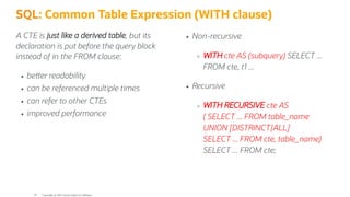 A CTE is just like a derived table, but its
declaration is put before the query block
instead of in the FROM clause:
be er readability
can be referenced multiple times
can refer to other CTEs
improved performance
Non-recursive
WITH cte AS (subquery) SELECT ...
FROM cte, t1 ...
Recursive
WITH RECURSIVE cte AS
( SELECT ... FROM table_name
UNION [DISTRINCT|ALL]
SELECT ... FROM cte, table_name)
SELECT ... FROM cte;
SQL: Common Table Expression (WITH clause)
Copyright @ 2022 Oracle and/or its affiliates.
18
 