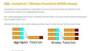 SQL: Analytical / Window Functions (OVER clause)
A window function performs a calculation across a set of rows that are related to the
current row, similar to an aggregate function.
But unlike aggregate functions, a window function does not cause rows to become grouped
into a single output row.
Window functions can access values of other rows "in the vicinity" of the current row.
Copyright @ 2022 Oracle and/or its affiliates.
22
 