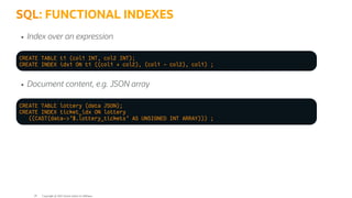 SQL: FUNCTIONAL INDEXES
Index over an expression
CREATE TABLE t1 (col1 INT, col2 INT);
CREATE INDEX idx1 ON t1 ((col1 + col2), (col1 - col2), col1) ;
Document content, e.g. JSON array
CREATE TABLE lottery (data JSON);
CREATE INDEX ticket_idx ON lottery
((CAST(data->'$.lottery_tickets' AS UNSIGNED INT ARRAY))) ;
Copyright @ 2022 Oracle and/or its affiliates.
29
 