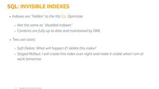SQL: INVISIBLE INDEXES
Indexes are "hidden" to the MySQL Optimizer
Not the same as "disabled indexes"
Contents are fully up to date and maintained by DML
Two use cases:
Soft Delete: What will happen if I delete this index?
Staged Rollout: I will create this index over night and make it visible when I am at
work tomorrow
Copyright @ 2022 Oracle and/or its affiliates.
30
 