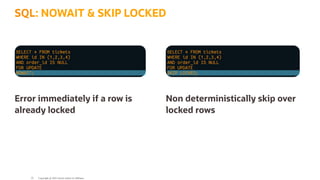 SELECT * FROM tickets
WHERE id IN (1,2,3,4)
AND order_id IS NULL
FOR UPDATE
NOWAIT;
SELECT * FROM tickets
WHERE id IN (1,2,3,4)
AND order_id IS NULL
FOR UPDATE
SKIP LOCKED;
Error immediately if a row is
already locked
Non deterministically skip over
locked rows
SQL: NOWAIT & SKIP LOCKED
Copyright @ 2022 Oracle and/or its affiliates.
33
 