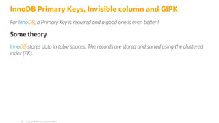InnoDB Primary Keys, Invisible column and GIPK
For InnoDB, a Primary Key is required and a good one is even be er !
Some theory
InnoDB stores data in table spaces. The records are stored and sorted using the clustered
index (PK).
Copyright @ 2022 Oracle and/or its affiliates.
35
 
