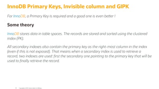 InnoDB Primary Keys, Invisible column and GIPK
For InnoDB, a Primary Key is required and a good one is even be er !
Some theory
InnoDB stores data in table spaces. The records are stored and sorted using the clustered
index (PK).
All secondary indexes also contain the primary key as the right-most column in the index
(even if this is not exposed). That means when a secondary index is used to retrieve a
record, two indexes are used: rst the secondary one pointing to the primary key that will be
used to nally retrieve the record.
Copyright @ 2022 Oracle and/or its affiliates.
35
 