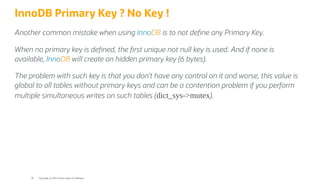 InnoDB Primary Key ? No Key !
Another common mistake when using InnoDB is to not de ne any Primary Key.
When no primary key is de ned, the rst unique not null key is used. And if none is
available, InnoDB will create an hidden primary key (6 bytes).
The problem with such key is that you don’t have any control on it and worse, this value is
global to all tables without primary keys and can be a contention problem if you perform
multiple simultaneous writes on such tables (dict_sys->mutex).
Copyright @ 2022 Oracle and/or its affiliates.
38
 