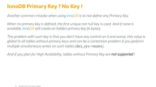 InnoDB Primary Key ? No Key !
Another common mistake when using InnoDB is to not de ne any Primary Key.
When no primary key is de ned, the rst unique not null key is used. And if none is
available, InnoDB will create an hidden primary key (6 bytes).
The problem with such key is that you don’t have any control on it and worse, this value is
global to all tables without primary keys and can be a contention problem if you perform
multiple simultaneous writes on such tables (dict_sys->mutex).
And if you plan for High Availability, tables without Primary Key are not supported !
Copyright @ 2022 Oracle and/or its affiliates.
38
 