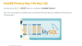InnoDB Primary Key ? No Key ! (2)
Luckily since MySQL 8.0.23 there is a solution: Invisible Column !
You can now add an invisible auto_increment Primary Key to a table not having any
Primary Key !
Copyright @ 2022 Oracle and/or its affiliates.
39
 