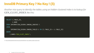InnoDB Primary Key ? No Key ! (3)
Another nice query to identify the tables using an hidden clustered index is to lookup for
GEN_CLUST_INDEX like this:
SELECT
SELECT i
i.
.TABLE_ID
TABLE_ID,
,
t
t.
.NAME
NAME
FROM
FROM INFORMATION_SCHEMA
INFORMATION_SCHEMA.
.INNODB_INDEXES i
INNODB_INDEXES i
JOIN
JOIN
INFORMATION_SCHEMA
INFORMATION_SCHEMA.
.INNODB_TABLES t
INNODB_TABLES t ON
ON (
(i
i.
.TABLE_ID
TABLE_ID =
= t
t.
.TABLE_ID
TABLE_ID)
)
WHERE
WHERE
i
i.
.NAME
NAME=
='GEN_CLUST_INDEX'
'GEN_CLUST_INDEX';
;
see h ps://elephantdolphin.blogspot.com/2021/08/ nding-your-hidden-innodb-primary.html
Copyright @ 2022 Oracle and/or its affiliates.
41
 