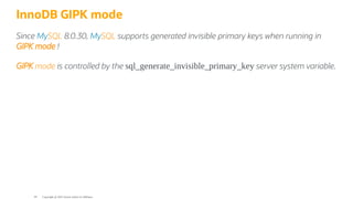 InnoDB GIPK mode
Since MySQL 8.0.30, MySQL supports generated invisible primary keys when running in
GIPK mode !
GIPK mode is controlled by the sql_generate_invisible_primary_key server system variable.
Copyright @ 2022 Oracle and/or its affiliates.
44
 