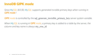 InnoDB GIPK mode
Since MySQL 8.0.30, MySQL supports generated invisible primary keys when running in
GIPK mode !
GIPK mode is controlled by the sql_generate_invisible_primary_key server system variable.
When MySQL is running in GIPK mode, a primary key is added to a table by the server, the
column and key name is always my_row_id.
Copyright @ 2022 Oracle and/or its affiliates.
44
 