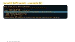 InnoDB GIPK mode - example (2)
MySQL > SHOW CREATE TABLE rivierajugG
*************************** 1. row ***************************
Table: rivierajug
Create Table: CREATE TABLE `rivierajug` (
`my_row_id` bigint unsigned NOT NULL AUTO_INCREMENT /*!80023 INVISIBLE */,
`name` varchar(20) DEFAULT NULL,
`beers` int unsigned DEFAULT NULL,
PRIMARY KEY (`my_row_id`)
) ENGINE=InnoDB AUTO_INCREMENT=3 DEFAULT CHARSET=utf8mb4 COLLATE=utf8mb4_0900_ai_ci
Copyright @ 2022 Oracle and/or its affiliates.
46
 