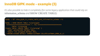 InnoDB GIPK mode - example (3)
It's also possible to hide it completely (for some legacy application that could rely on
information_schema and SHOW CREATE TABLE):
MySQL > SET show_gipk_in_create_table_and_information_schema = 0;
MySQL > SHOW CREATE TABLE rivierajugG
*************************** 1. row ***************************
Table: rivierajug
Create Table: CREATE TABLE `rivierajug` (
`name` varchar(20) DEFAULT NULL,
`beers` int unsigned DEFAULT NULL
) ENGINE=InnoDB DEFAULT CHARSET=utf8mb4 COLLATE=utf8mb4_0900_ai_ci
Copyright @ 2022 Oracle and/or its affiliates.
47
 