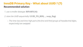 InnoDB Primary Key - What about UUID ? (7)
Recommended solution
. use a smaller datatype: BINARY(16)
. store the UUID sequentially: UUID_TO_BIN(..., swap_flag)
The time-low and time-high parts (the rst and third groups of hexadecimal digits,
respectively) are swapped.
Copyright @ 2022 Oracle and/or its affiliates.
55
 