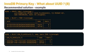 InnoDB Primary Key - What about UUID ? (8)
Recommended solution - example
MySQL > CREATE TABLE rivierajug3 (
uuid BINARY(16) DEFAULT (UUID_TO_BIN(UUID(), 1)) PRIMARY KEY,
name VARCHAR(20), beers int unsigned);
MySQL > SELECT * FROM rivierajug3;
+------------------------------------+--------+-------+
| uuid | name | beers |
+------------------------------------+--------+-------+
| 0x11ED1F9F633ECB6CBA36C8CB9E32DF8E | Yannis | 0 |
| 0x11ED1F9F633ECD6FBA36C8CB9E32DF8E | lefred | 1 |
+------------------------------------+--------+-------+
MySQL > SELECT BIN_TO_UUID(uuid,1), name, beers FROM rivierajug3;
+--------------------------------------+--------+-------+
| BIN_TO_UUID(uuid,1) | name | beers |
+--------------------------------------+--------+-------+
| 633ecb6c-1f9f-11ed-ba36-c8cb9e32df8e | Yannis | 0 |
| 633ecd6f-1f9f-11ed-ba36-c8cb9e32df8e | lefred | 1 |
+--------------------------------------+--------+-------+
Copyright @ 2022 Oracle and/or its affiliates.
56
 