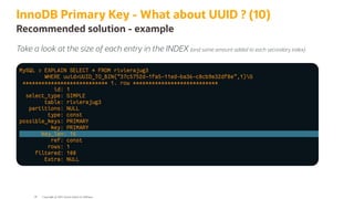 InnoDB Primary Key - What about UUID ? (10)
Recommended solution - example
Take a look at the size of each entry in the INDEX (and same amount added to each secondary index)
MySQL > EXPLAIN SELECT * FROM rivierajug3
WHERE uuid=UUID_TO_BIN("37c5752d-1fa5-11ed-ba36-c8cb9e32df8e",1)G
*************************** 1. row ***************************
id: 1
select_type: SIMPLE
table: rivierajug3
partitions: NULL
type: const
possible_keys: PRIMARY
key: PRIMARY
key_len: 16
ref: const
rows: 1
filtered: 100
Extra: NULL
Copyright @ 2022 Oracle and/or its affiliates.
58
 