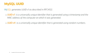 MySQL UUID
MySQL generates UUID v1 as described in RFC4122.
UUID v1 : is a universally unique identi er that is generated using a timestamp and the
MAC address of the computer on which it was generated.
UUID v4 : is a universally unique identi er that is generated using random numbers.
Copyright @ 2022 Oracle and/or its affiliates.
59
 