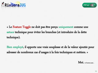 16
« Le Feature Toggle ne doit pas être perçu uniquement comme une
astuce technique pour éviter les branches (et introduire de la dette
technique).
Bien employé, il apporte une vraie souplesse et de la valeur ajoutée pour
adresser de nombreux cas d’usages à la fois techniques et métiers. »
Moi. et d’autres aussi…
 