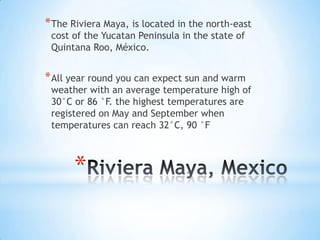 * The Riviera Maya, is located in the north-east
 cost of the Yucatan Peninsula in the state of
 Quintana Roo, México.


* All year round you can expect sun and warm
 weather with an average temperature high of
 30°C or 86 °F. the highest temperatures are
 registered on May and September when
 temperatures can reach 32°C, 90 °F



      *
 