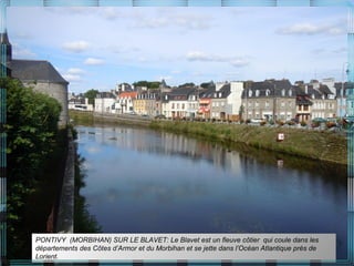PONTIVY (MORBIHAN) SUR LE BLAVET: Le Blavet est un fleuve côtier qui coule dans les
départements des Côtes d’Armor et du Morbihan et se jette dans l’Océan Atlantique près de
Lorient.
 