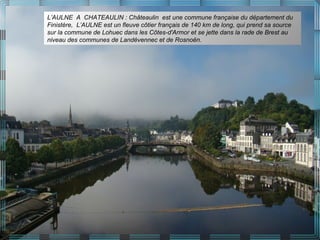 L’AULNE A CHATEAULIN : Châteaulin est une commune française du département du
Finistère, L’AULNE est un fleuve côtier français de 140 km de long, qui prend sa source
sur la commune de Lohuec dans les Côtes-d'Armor et se jette dans la rade de Brest au
niveau des communes de Landévennec et de Rosnoën.
 