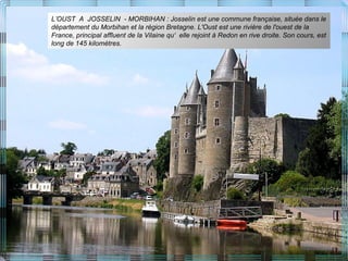 L’OUST A JOSSELIN - MORBIHAN : Josselin est une commune française, située dans le
département du Morbihan et la région Bretagne. L'Oust est une rivière de l'ouest de la
France, principal affluent de la Vilaine qu‘ elle rejoint à Redon en rive droite. Son cours, est
long de 145 kilomètres.
 