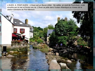 L’AVEN A PONT-AVEN : L'Aven est un fleuve côtier. Sa vallée, en aval de Pont-Aven, a été
envahie par la mer et forme une ria. L'Aven se jette dans l'océan Atlantique au niveau de la
station balnéaire de Port Manech.
 