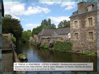 LE TRIEUX A PONTRIEUX - CÔTES D’ARMOR : Pontrieux est une commune du
département des Côtes-d'Armor, dans la région Bretagne, en France. Chef-lieu de canton,
Pontrieux doit son nom à son pont sur le Trieux.
 