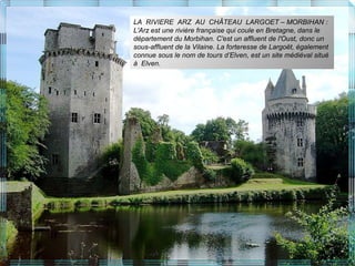 LA RIVIERE ARZ AU CHÂTEAU LARGOET – MORBIHAN :
L'Arz est une rivière française qui coule en Bretagne, dans le
département du Morbihan. C'est un affluent de l'Oust, donc un
sous-affluent de la Vilaine. La forteresse de Largoët, également
connue sous le nom de tours d’Elven, est un site médiéval situé
à Elven.
 