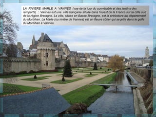 LA RIVIERE MARLE A VANNES (vue de la tour du connétable et des jardins des
remparts) : Vannes est une ville française située dans l’ouest de la France sur la côte sud
de la région Bretagne. La ville, située en Basse-Bretagne, est la préfecture du département
du Morbihan. La Marle (ou rivière de Vannes) est un fleuve côtier qui se jette dans le golfe
du Morbihan à Vannes.
 