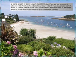 L ’ABER BENOÎT A SAINT - PABU – FINISTERE : Saint-Pabu est une commune du
département du Finistère. L'Aber-Benoît est un fleuve côtier du pays de Léon dans le Nord-
Ouest du Finistère, Long de 31 km, il naît vers 100 mètres d'altitude au nord de la Rade de
Brest (sa source se trouve sur le territoire de la commune de Saint-Divy.
 